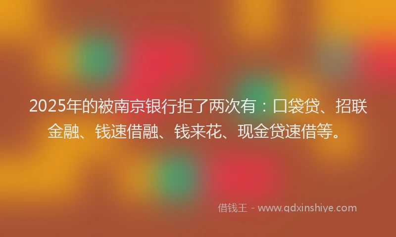 2025年的被南京银行拒了两次有：口袋贷、招联金融、钱速借融、钱来花、现金贷速借等。