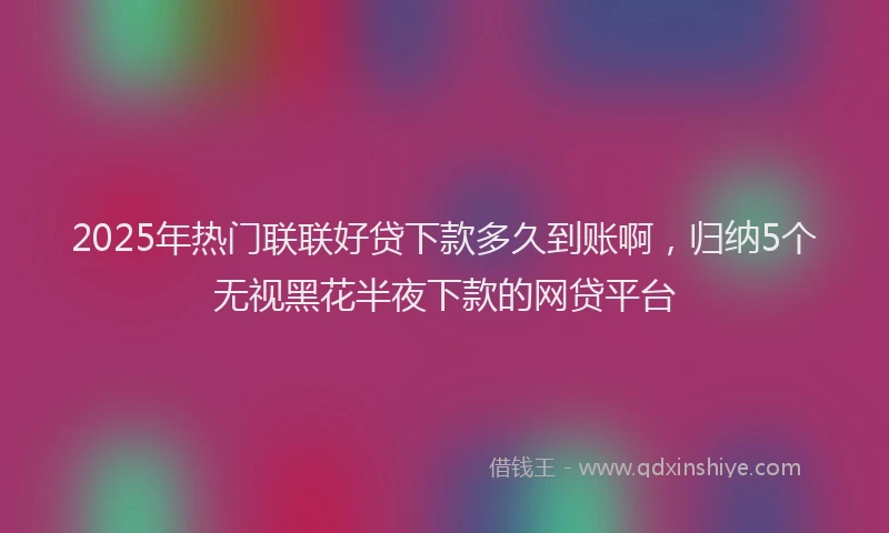2025年热门联联好贷下款多久到账啊，归纳5个无视黑花半夜下款的网贷平台