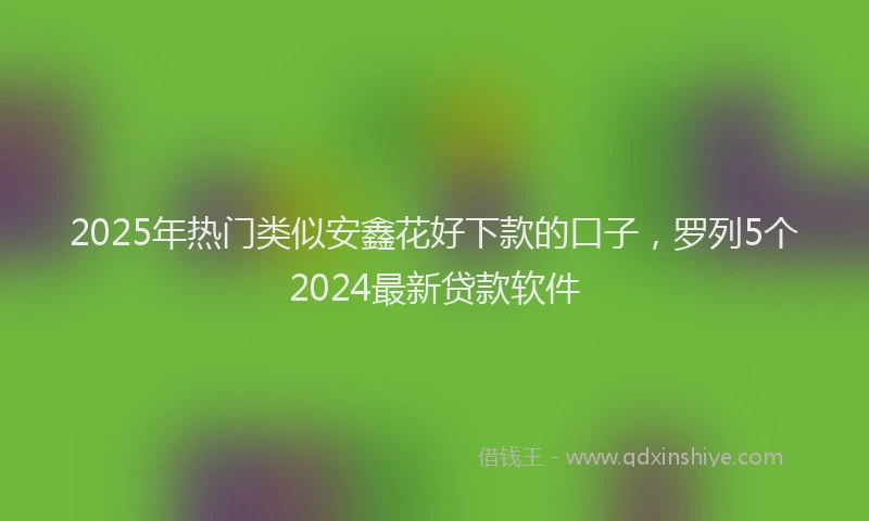 2025年热门类似安鑫花好下款的口子，罗列5个2024最新贷款软件