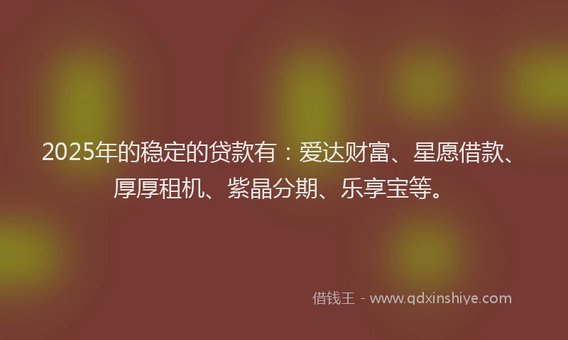 2025年的稳定的贷款有：爱达财富、星愿借款、厚厚租机、紫晶分期、乐享宝等。
