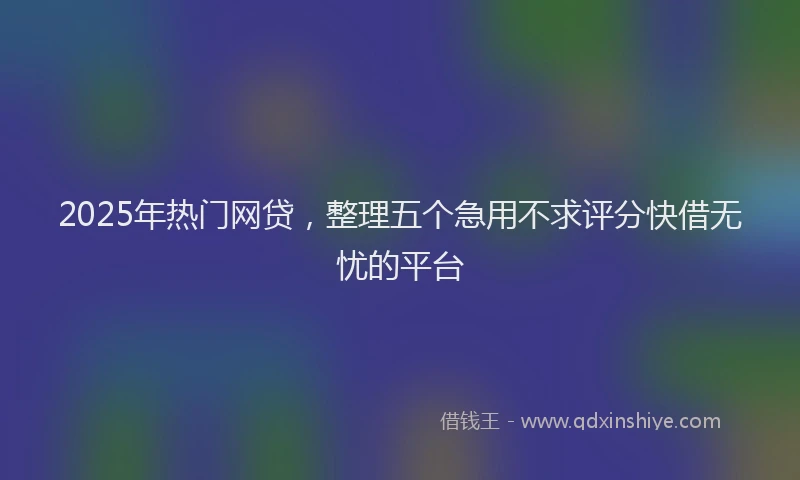 2025年热门网贷，整理五个急用不求评分快借无忧的平台
