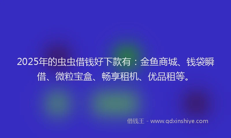 2025年的虫虫借钱好下款有：金鱼商城、钱袋瞬借、微粒宝盒、畅享租机、优品租等。