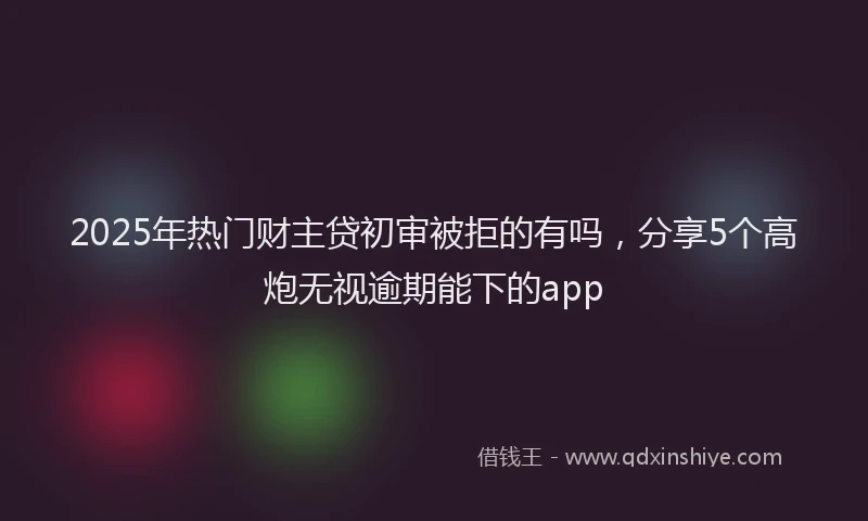 2025年热门财主贷初审被拒的有吗，分享5个高炮无视逾期能下的app