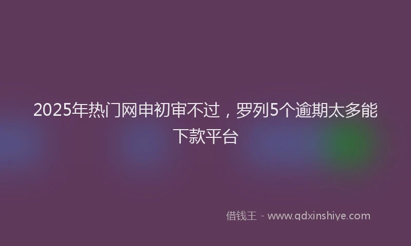 2025年热门网申初审不过，罗列5个逾期太多能下款平台