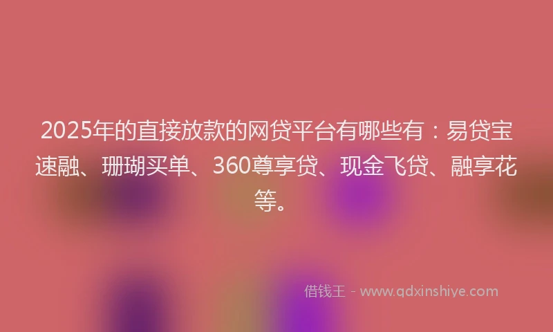 2025年的直接放款的网贷平台有哪些有：易贷宝速融、珊瑚买单、360尊享贷、现金飞贷、融享花等。