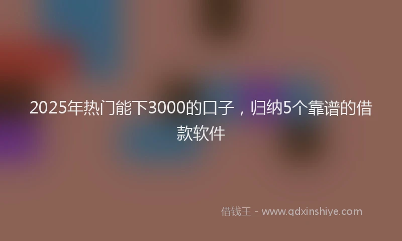 2025年热门能下3000的口子，归纳5个靠谱的借款软件
