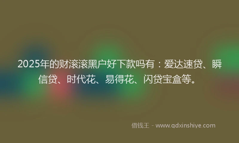 2025年的财滚滚黑户好下款吗有：爱达速贷、瞬信贷、时代花、易得花、闪贷宝盒等。