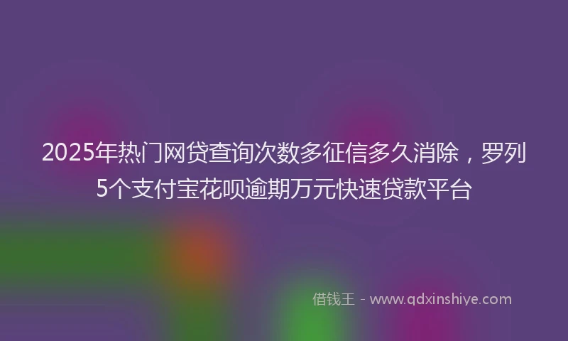 2025年热门网贷查询次数多征信多久消除，罗列5个支付宝花呗逾期万元快速贷款平台