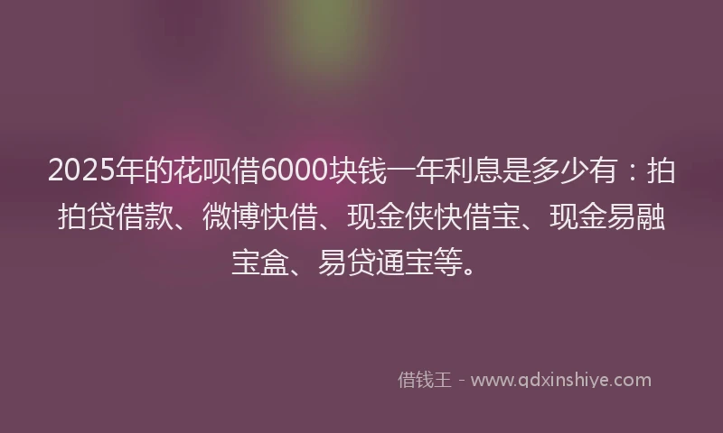 2025年的花呗借6000块钱一年利息是多少有：拍拍贷借款、微博快借、现金侠快借宝、现金易融宝盒、易贷通宝等。