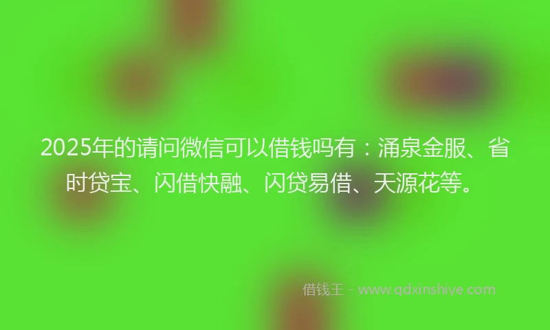 2025年的请问微信可以借钱吗有：涌泉金服、省时贷宝、闪借快融、闪贷易借、天源花等。