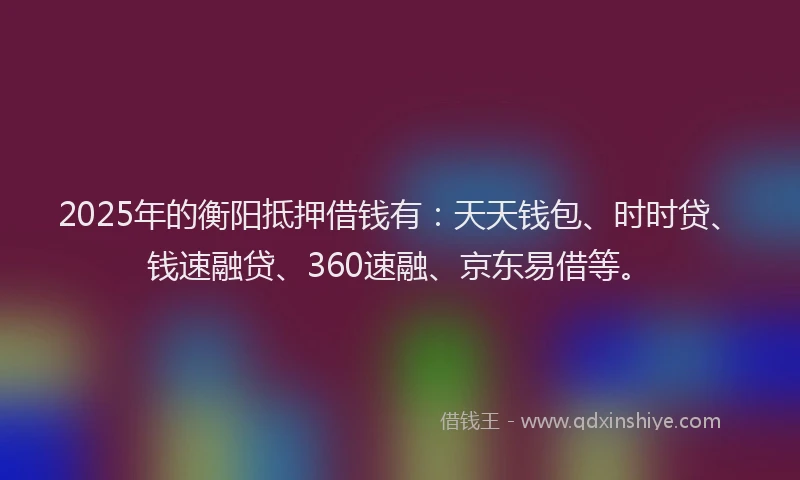 2025年的衡阳抵押借钱有：天天钱包、时时贷、钱速融贷、360速融、京东易借等。