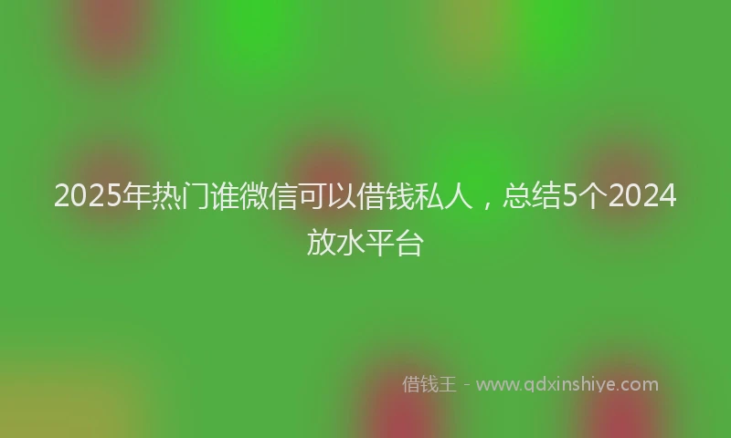 2025年热门谁微信可以借钱私人，总结5个2024放水平台