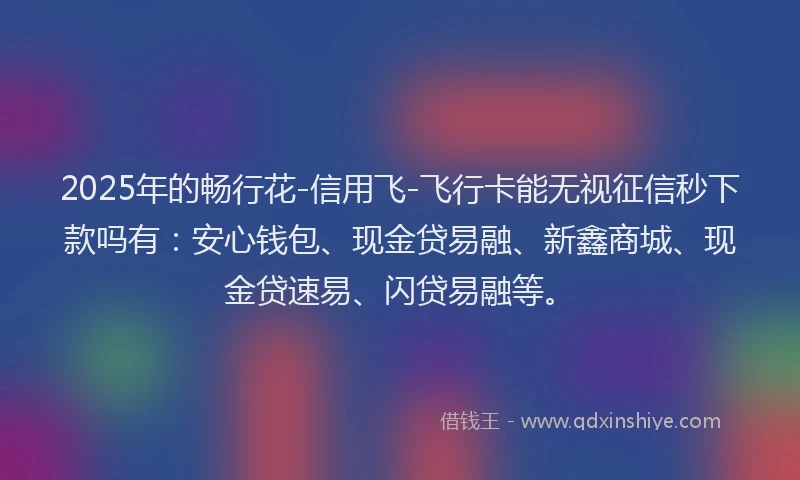2025年的畅行花-信用飞-飞行卡能无视征信秒下款吗有：安心钱包、现金贷易融、新鑫商城、现金贷速易、闪贷易融等。