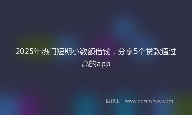 2025年热门短期小数额借钱，分享5个贷款通过高的app