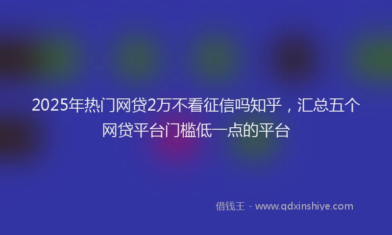 2025年热门网贷2万不看征信吗知乎，汇总五个网贷平台门槛低一点的平台