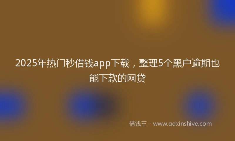 2025年热门秒借钱app下载，整理5个黑户逾期也能下款的网贷