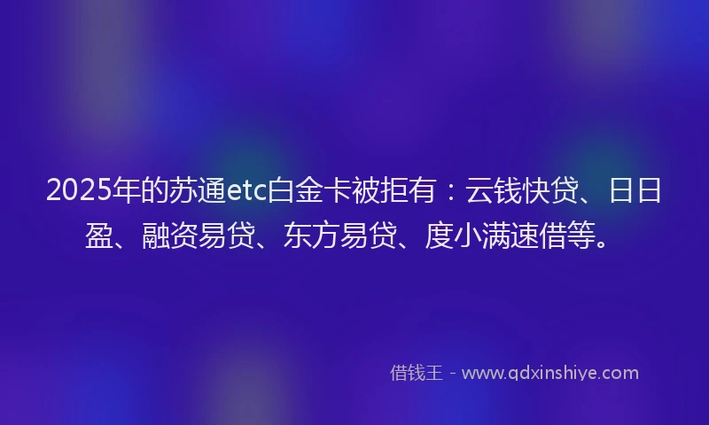2025年的苏通etc白金卡被拒有：云钱快贷、日日盈、融资易贷、东方易贷、度小满速借等。