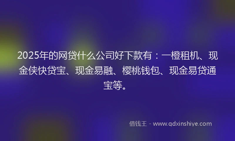 2025年的网贷什么公司好下款有：一橙租机、现金侠快贷宝、现金易融、樱桃钱包、现金易贷通宝等。