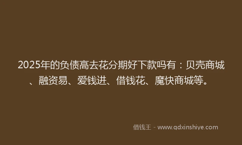 2025年的负债高去花分期好下款吗有：贝壳商城、融资易、爱钱进、借钱花、魔快商城等。