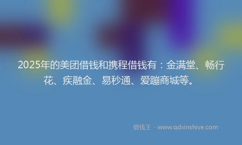 2025年的美团借钱和携程借钱有：金满堂、畅行花、疾融金、易秒通、爱蹦商城等。