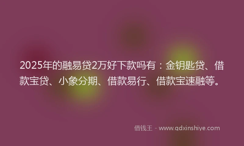 2025年的融易贷2万好下款吗有：金钥匙贷、借款宝贷、小象分期、借款易行、借款宝速融等。