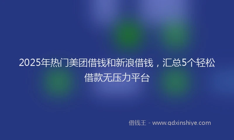 2025年热门美团借钱和新浪借钱，汇总5个轻松借款无压力平台