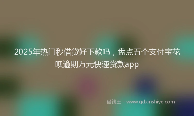 2025年热门秒借贷好下款吗，盘点五个支付宝花呗逾期万元快速贷款app