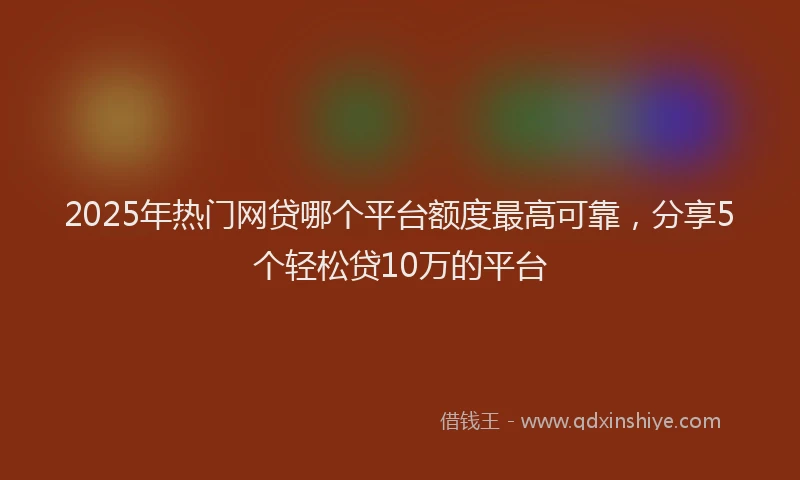 2025年热门网贷哪个平台额度最高可靠，分享5个轻松贷10万的平台