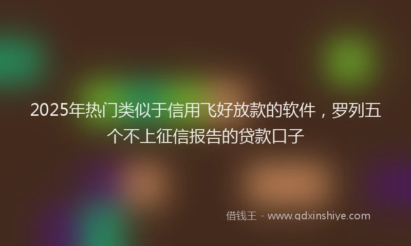 2025年热门类似于信用飞好放款的软件，罗列五个不上征信报告的贷款口子