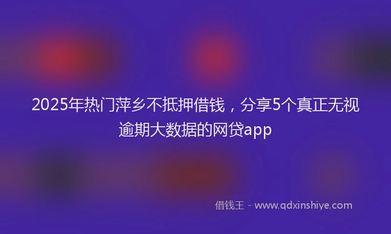 2025年热门萍乡不抵押借钱，分享5个真正无视逾期大数据的网贷app
