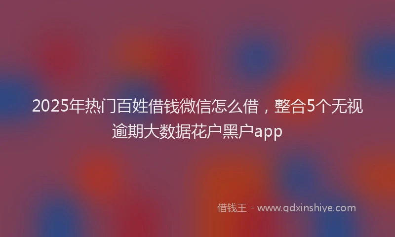 2025年热门百姓借钱微信怎么借，整合5个无视逾期大数据花户黑户app