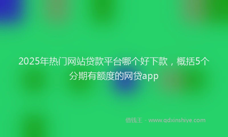 2025年热门网站贷款平台哪个好下款，概括5个分期有额度的网贷app