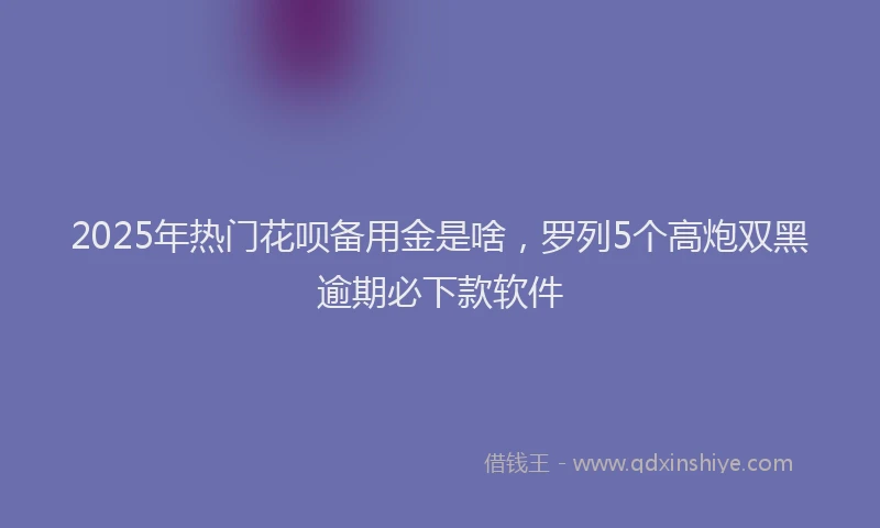 2025年热门花呗备用金是啥，罗列5个高炮双黑逾期必下款软件