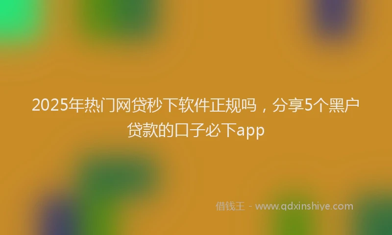 2025年热门网贷秒下软件正规吗，分享5个黑户贷款的口子必下app