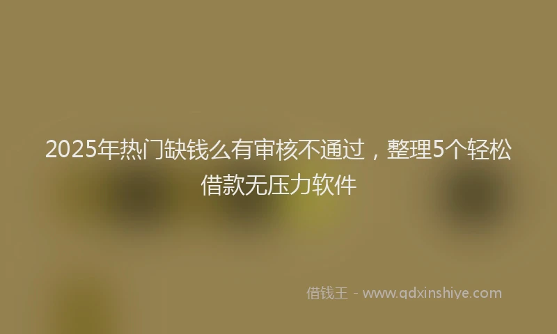 2025年热门缺钱么有审核不通过，整理5个轻松借款无压力软件