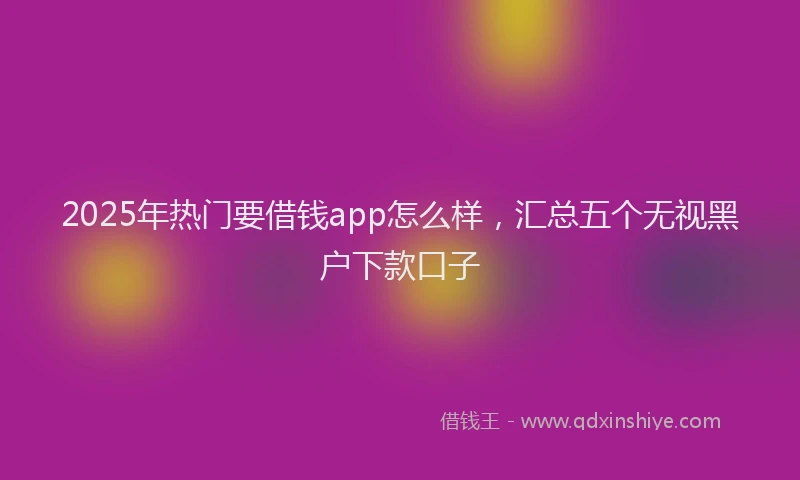 2025年热门要借钱app怎么样，汇总五个无视黑户下款口子
