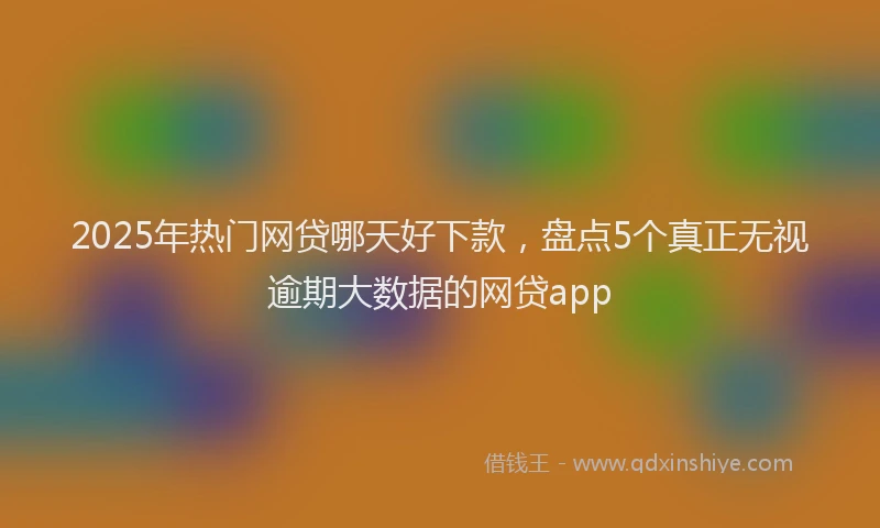 2025年热门网贷哪天好下款，盘点5个真正无视逾期大数据的网贷app