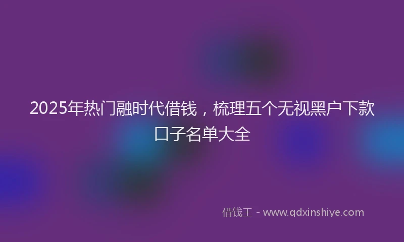 2025年热门融时代借钱，梳理五个无视黑户下款口子名单大全
