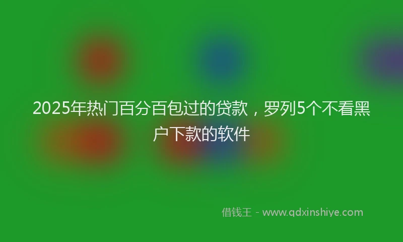 2025年热门百分百包过的贷款，罗列5个不看黑户下款的软件