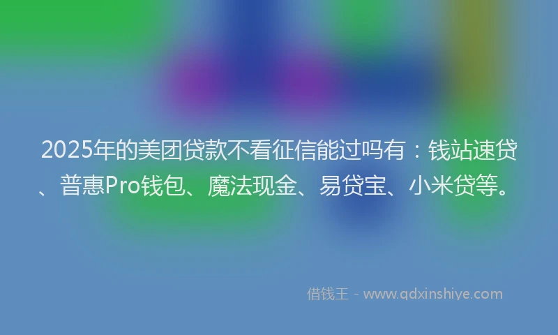 2025年的美团贷款不看征信能过吗有：钱站速贷、普惠Pro钱包、魔法现金、易贷宝、小米贷等。