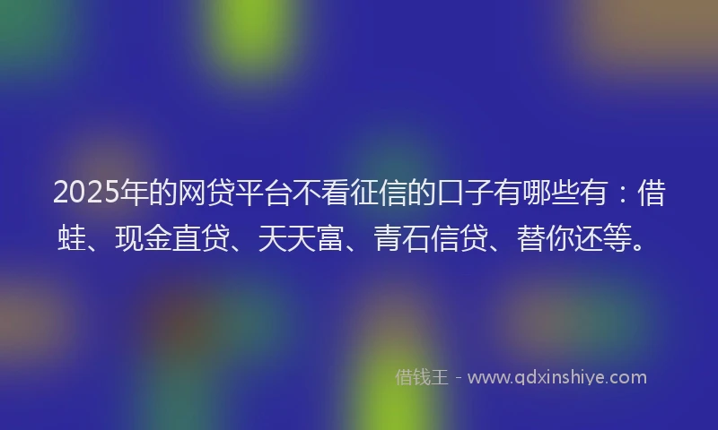 2025年的网贷平台不看征信的口子有哪些有：借蛙、现金直贷、天天富、青石信贷、替你还等。