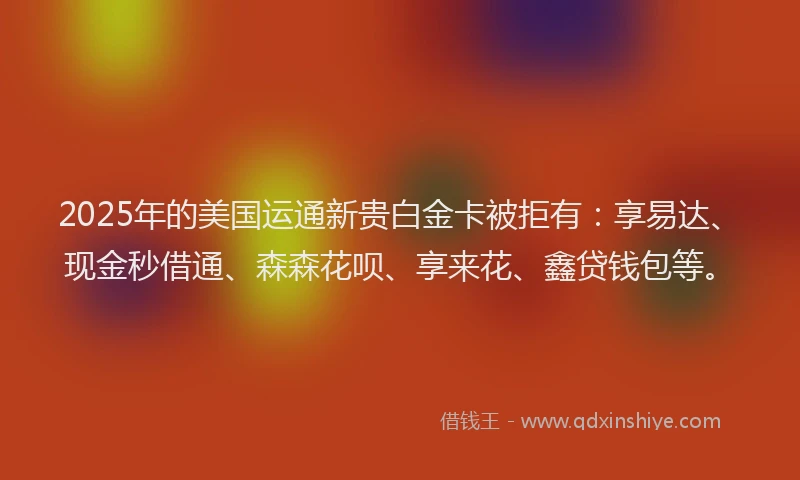 2025年的美国运通新贵白金卡被拒有：享易达、现金秒借通、森森花呗、享来花、鑫贷钱包等。