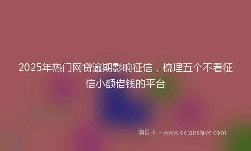 2025年热门网贷逾期影响征信，梳理五个不看征信小额借钱的平台