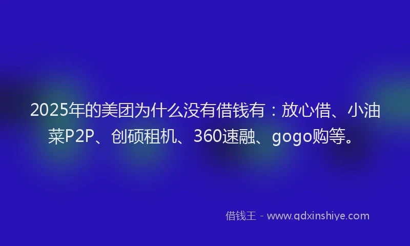 2025年的美团为什么没有借钱有：放心借、小油菜P2P、创硕租机、360速融、gogo购等。