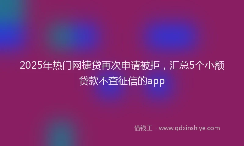 2025年热门网捷贷再次申请被拒，汇总5个小额贷款不查征信的app