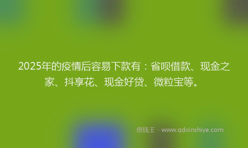 2025年的疫情后容易下款有：省呗借款、现金之家、抖享花、现金好贷、微粒宝等。