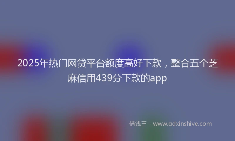 2025年热门网贷平台额度高好下款，整合五个芝麻信用439分下款的app