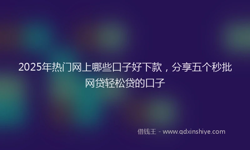 2025年热门网上哪些口子好下款，分享五个秒批网贷轻松贷的口子
