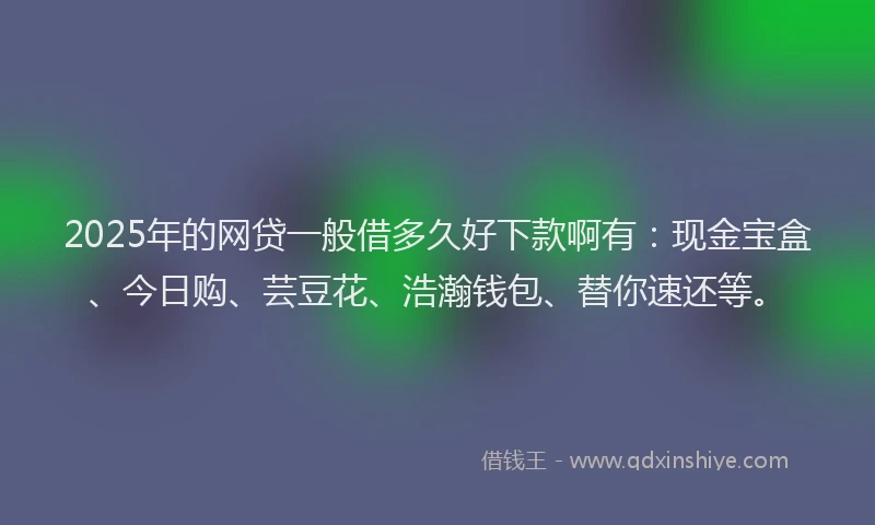 2025年的网贷一般借多久好下款啊有：现金宝盒、今日购、芸豆花、浩瀚钱包、替你速还等。