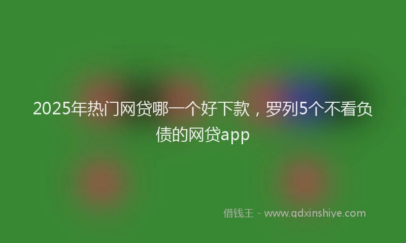 2025年热门网贷哪一个好下款，罗列5个不看负债的网贷app